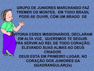 GRUPO DE JUNIORES MARCHANDO FAZ
 TREMER OS MONTES, EM TODO BRASIL
  PODE-SE OUVIR, COM UM BRADO DE



VITORIA ESSES MISSIONARIOS, DECLARAM
  EM ALTA VOZ, QUEREMOS TE SEGUIR.
 PRA SERVIR AO REI, DE TODO CORAÇÃO,
    ELEVANDO SUAS ALMAS AO DEUS
               CRIADOR.
   DEUS ESTÁ EM PRIMEIRO LUGAR, NO
      CORAÇÃO DOS JUNIORES DA
          QUADRANGULAR(2x)
 
