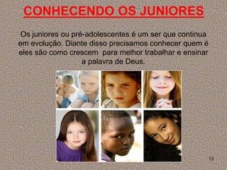 CONHECENDO OS JUNIORES
 Os juniores ou pré-adolescentes é um ser que continua
em evolução. Diante disso precisamos conhecer quem é
eles são como crescem para melhor trabalhar e ensinar
                   a palavra de Deus.




                                                     13
 