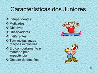 Características dos Juniores.
 Independentes
 Motivados
 Objetivos
 Observadores
 Indiferentes
 Tem muitas vezes
  reações explosivas
 E o comportamento é
  marcado pela
  impaciência
 Gostam de desafios

                                  15
 