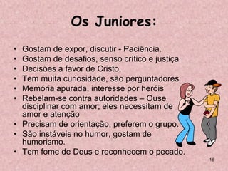 Os Juniores:
• Gostam de expor, discutir - Paciência.
• Gostam de desafios, senso crítico e justiça
• Decisões a favor de Cristo,
• Tem muita curiosidade, são perguntadores
• Memória apurada, interesse por heróis
• Rebelam-se contra autoridades – Ouse
  disciplinar com amor; eles necessitam de
  amor e atenção
• Precisam de orientação, preferem o grupo.
• São instáveis no humor, gostam de
  humorismo.
• Tem fome de Deus e reconhecem o pecado.
                                                16
 