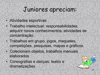 Juniores apreciam:
• Atividades esportivas
• Trabalho intelectual; responsabilidades,
  adquirir novos conhecimentos; atividades de
  concentração.
• Trabalhos em grupo, jogos, maquetes,
  competições, pesquisas, mapas e gráficos.
• Colecionam objetos, trabalhos manuais
  elaborados
• Coreografias e danças; teatro e
  dramatizações
                                                17
 