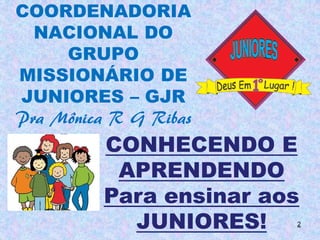 COORDENADORIA
  NACIONAL DO
     GRUPO
MISSIONÁRIO DE
JUNIORES – GJR
Pra Mônica R G Ribas
          CONHECENDO E
           APRENDENDO
          Para ensinar aos
            JUNIORES!    2
 