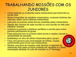 TRABALHANDO MISSÕES COM OS
         JUNIORES
• Conte histórias ou incidentes sobre missionários que tenha lido ou
  ouvido falar
• Mostre fotografias de trabalhos missionários, contando histórias das
  mesmas; assim como histórias missionárias
• Leia para os juniores cartas breves recebidas pelos missionários
• Separe dez minutos de cada reunião ou uma reunião no mês para
  trabalhar missões.
• Incentive os juniores a distribuir panfletos e convite para outros
  juniores participarem do grupo.
• Faça pesquisa com os juniores sobre povos e nações visando a
  necessidade de salvação.
• Estabeleça um alvo de oferta missionária para o grupo.
• Faça uma gincana para arrecadação de bíblias, roupas,
  mantimentos para enviar aos missionários.
• Realize uma feira de missões onde lanches e materiais de
  artesanato feito pelos juniores poderão ser vendidos e a oferta
  arrecadada ofertada no culto de missões no 3º Domingo.
                                                                    22
 