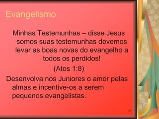 Evangelismo

 Minhas Testemunhas – disse Jesus
   somos suas testemunhas devemos
  levar as boas novas do evangelho a
           todos os perdidos!
              (Atos 1:8)
Desenvolva nos Juniores o amor pelas
 almas e incentive-os a serem
 pequenos evangelistas.
                                       24
 