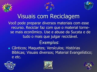 Visuais com Reciclagem
Você pode preparar diversos materiais com esse
  recurso. Reciclar faz com que o material torne-
 se mais econômico. Use e abuse da Sucata e de
         tudo o mais que julgar reciclável.
                     Exemplos:
   Cânticos; Maquetes; Versículos; Histórias
    Bíblicas; Visuais diversos; Material Evangelístico;
    e etc.


                                                    27
 