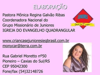 ELABORAÇÃO
Pastora Mônica Regina Galvão Ribas
Coordenadora Nacional do
Grupo Missionário de Juniores
IGREJA DO EVANGELHO QUADRANGULAR

www.criancasejunioresieqbrasil.com.br
monycar@terra.com.br

Rua Gabriel Moretto nº50
Pioneiro – Caxias do Sul/RS
CEP 95042300
Fone/fax (54)32148726
 