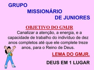 GRUPO
     MISSIONÁRIO
             DE JUNIORES
         OBJETIVO DO GMJR
    Canalizar a atenção, a energia, e a
capacidade de trabalho do indivíduo de dez
anos completos até que ele complete treze
       anos, para o Reino de Deus.
                       LEMA DO GMJR.
                    DEUS EM 1 LUGAR
 