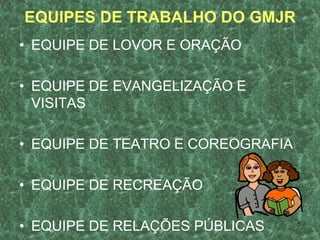 EQUIPES DE TRABALHO DO GMJR
• EQUIPE DE LOVOR E ORAÇÃO

• EQUIPE DE EVANGELIZAÇÃO E
  VISITAS

• EQUIPE DE TEATRO E COREOGRAFIA

• EQUIPE DE RECREAÇÃO

• EQUIPE DE RELAÇÕES PÚBLICAS      5
 