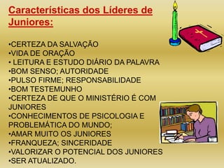 Características dos Líderes de
Juniores:

•CERTEZA DA SALVAÇÃO
•VIDA DE ORAÇÃO
• LEITURA E ESTUDO DIÁRIO DA PALAVRA
•BOM SENSO; AUTORIDADE
•PULSO FIRME; RESPONSABILIDADE
•BOM TESTEMUNHO
•CERTEZA DE QUE O MINISTÉRIO É COM
JUNIORES
•CONHECIMENTOS DE PSICOLOGIA E
PROBLEMÁTICA DO MUNDO;
•AMAR MUITO OS JUNIORES
•FRANQUEZA; SINCERIDADE
•VALORIZAR O POTENCIAL DOS JUNIORES
•SER ATUALIZADO.
 