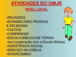 ATIVIDADES DO GMJR
           NÍVEL LOCAL

•REUNIÕES
•EVANGELISMO PESSOAL
E EM MASSA
•CULTOS
•CAMPANHAS
•ESCOLA BÍBLICA DE FÉRIAS
 (em cooperação com a Escola Bíblica)
•ASSISTÊNCIA SOCIAL
•SERVIÇO NA IGREJA
•INTERCÂMBIO
 