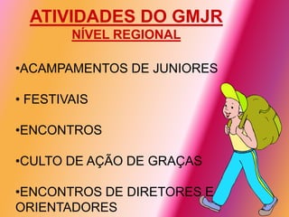 ATIVIDADES DO GMJR
        NÍVEL REGIONAL

•ACAMPAMENTOS DE JUNIORES

• FESTIVAIS

•ENCONTROS

•CULTO DE AÇÃO DE GRAÇAS

•ENCONTROS DE DIRETORES E
ORIENTADORES
 