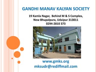 GANDHI MANAV KALYAN SOCIETY
19 Kamla Nagar, Behind M & S Complex,
New Bhupalpura, Udaipur 313011
0294-2810 373
www.gmks.org
mksudr@rediffmail.com
 