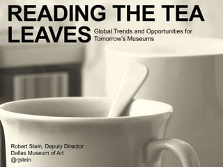 READING THE TEA 
LEAVESGlobal Trends and Opportunities for 
Tomorrow’s Museums 
Robert Stein, Deputy Director 
Dallas Museum of Art 
@rjstein 
 