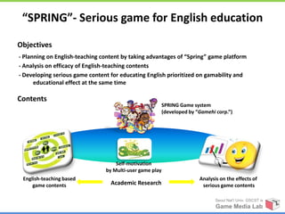“SPRING”- Serious game for English education

Objectives
- Planning on English-teaching content by taking advantages of “Spring” game platform
- Analysis on efficacy of English-teaching contents
- Developing serious game content for educating English prioritized on gamability and
      educational effect at the same time

Contents
                                                      SPRING Game system
                                                      (developed by “Gamehi corp.”)




                                    Self-motivation
                                by Multi-user game play
 English-teaching based                                              Analysis on the effects of
     game contents                Academic Research                   serious game contents

                                                                            Seoul Nat’l Univ. GSCST ix
                                                                            Game Media Lab
 