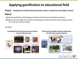 Applying gamification to educational field
Project    Development of global Korean Education system using Korean wave digital contents

Objects
- Apply the gamification methodology to develop the immersive educational contents
- Design the way to bridge the products in playing game contents and the social network system
      for multi-user communication

Examples

   Immitating lines from Korean movies or dramas   Virtual world and digital contents editing tools
            , or lyrics of Korean songs                    for UCCs (user created contents)




                                                                              Seoul Nat’l Univ. GSCST ix
                                                                               Game Media Lab
 
