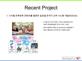 Recent Project
1. 디지털 한류문화 콘텐츠를 활용한 글로벌 한국어 교육 시스템 개발(KOCCA)

                      • 디지털 미디어의 다양성, 기능성, 쌍방향성이라는

                       매체적 특성을 활용한 한국어 교육 시스템

                      • 한류 대중문화 컨텐츠 및 Gamification 방법론을 적

                       용하여 몰입성과 모티베이션, 학습효과 증진




                                            Seoul Nat’l Univ. GSCST ix
                                            Game Media Lab
 