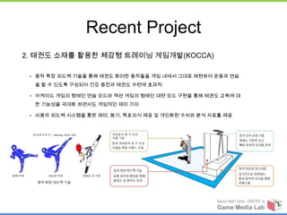 Recent Project
2. 태권도 소재를 활용한 체감형 트레이닝 게임개발(KOCCA)

 • 동작 확장 피드백 기술을 통해 태권도 화려한 동작들을 게임 내에서 그대로 재현하여 운동과 연습

  을 할 수 있도록 구성되어 건강 증진과 태권도 수련에 효과적

 • 아케이드 게임의 형태인 연습 모드와 액션 게임의 형태인 대련 모드 구현을 통해 태권도 교육에 대

  한 기능성을 극대화 하면서도 게임적인 재미 가미

 • 사용자 피드백 시스템을 통한 재미, 동기, 목표의식 제공 및 개인화된 수치와 분석 자료를 제공




                                                  Seoul Nat’l Univ. GSCST ix
                                                  Game Media Lab
 