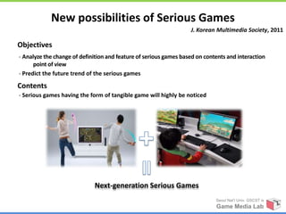 New possibilities of Serious Games
                                                                   J. Korean Multimedia Society, 2011

Objectives
- Analyze the change of definition and feature of serious games based on contents and interaction
      point of view
- Predict the future trend of the serious games

Contents
- Serious games having the form of tangible game will highly be noticed




                             Next-generation Serious Games
                                                                             Seoul Nat’l Univ. GSCST ix
                                                                             Game Media Lab
 