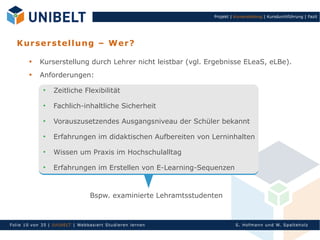 Projekt | Kurserstellung | Kursdurchführung | Fazit




   K u r s er s tel lu n g – W er ?

            Kurserstellung durch Lehrer nicht leistbar (vgl. Ergebnisse ELeaS, eLBe).
            Anforderungen:

                   Zeitliche Flexibilität

                   Fachlich-inhaltliche Sicherheit

                   Vorauszusetzendes Ausgangsniveau der Schüler bekannt

                   Erfahrungen im didaktischen Aufbereiten von Lerninhalten

                   Wissen um Praxis im Hochschulalltag

                   Erfahrungen im Erstellen von E-Learning-Sequenzen



                                    Bspw. examinierte Lehramtsstudenten



Fol ie 10 von 3 5 | U nIbELT | Webbasiert S tu dieren l ern en                S. Hofman n un d W. Sp al teh olz
 