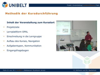 Projekt | Kurserstellung | Kursdurchführung | Fazit




    M et ho di k de r K u rs d u r ch f ü h ru n g


     Inhalt der Veranstaltung zum Kursstart

     Projektziele

     Lernplattform OPAL

     Einschreibung in die Lerngruppe

     Aufbau des Kurses, Navigation

     Aufgabentypen, Kommunikation

     Eingangsfragebogen




Fol ie 21 von 3 5 | U nIbELT | Webbasiert S tu dieren l ern en             S. Hofman n un d W. Sp al teh olz
 