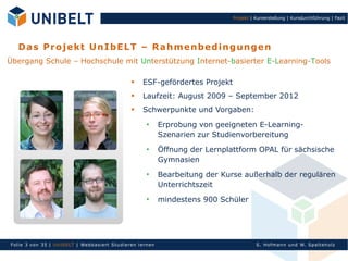 Projekt | Kurserstellung | Kursdurchführung | Fazit




   D a s P ro jek t U n Ib E LT – R a h m e n bed i n gu n ge n
Übergang Schule – Hochschule mit Unterstützung Internet-basierter E-Learning-Tools

                                                     
                                                          ESF-gefördertes Projekt
                                                         Laufzeit: August 2009 – September 2012
                                                         Schwerpunkte und Vorgaben:
                                                                  Erprobung von geeigneten E-Learning-
                                                                   Szenarien zur Studienvorbereitung
                                                                  Öffnung der Lernplattform OPAL für sächsische
                                                                   Gymnasien
                                                                  Bearbeitung der Kurse außerhalb der regulären
                                                                   Unterrichtszeit
                                                                  mindestens 900 Schüler




Fol ie 3 von 35 | Un Ib ELT | Webb asi ert S tu di eren l ern en                                S. Hofman n un d W. Sp al teh olz
 