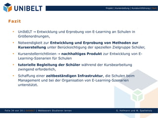 Projekt | Kurserstellung | Kursdurchführung | Fazit




   F a z it

       
            UnIbELT → Entwicklung und Erprobung von E-Learning an Schulen in
            Größenordnungen,
       
            Notwendigkeit zur Entwicklung und Erprobung von Methoden zur
            Kurserstellung unter Berücksichtigung der speziellen Zielgruppe Schüler,
       
            Kurserstellerrichtlinien → nachhaltiges Produkt zur Entwicklung von E-
            Learning-Szenarien für Schulen
       
            tutorielle Begleitung der Schüler während der Kursbearbeitung
            zwingend erforderlich,
       
            Schaffung einer zeitbeständigen Infrastruktur, die Schulen beim
            Management und bei der Organisation von E-Learning-Szenarien
            unterstützt.




Fol ie 34 von 3 5 | U nIbELT | Webbasiert S tu dieren l ern en             S. Hofman n un d W. Sp al teh olz
 