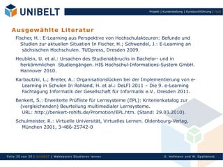 Projekt | Kurserstellung | Kursdurchführung | Fazit




   A u s g ew ä h lte L ite ra tu r
     Fischer, H.: E-Learning aus Perspektive von Hochschulakteuren: Befunde und
       Studien zur aktuellen Situation In Fischer, H.; Schwendel, J.: E-Learning an
        sächsischen Hochschulen. TUDpress, Dresden 2009.
     Heublein, U. et al.: Ursachen des Studienabbruchs in Bachelor- und in
       herkömmlichen Studiengängen. HIS Hochschul-Informations-System GmbH.
       Hannover 2010.
     Karbautzki, L.; Breiter, A.: Organisationslücken bei der Implementierung von e-
       Learning in Schulen In Rohland, H. et al.: DeLFI 2011 – Die 9. e-Learning
       Fachtagung Informatik der Gesellschaft für Informatik e.V.. Dresden 2011.
     Benkert, S.: Erweiterte Prüfliste für Lernsysteme (EPL): Kriterienkatalog zur
       (vergleichenden) Beurteilung multimedialer Lernsysteme.
        URL: http://benkert-rohlfs.de/Promotion/EPL.htm. (Stand: 29.03.2010).
     Schulmeister, R.: Virtuelle Universität, Virtuelles Lernen. Oldenbourg-Verlag,
       München 2001, 3-486-25742-0




Fol ie 35 von 3 5 | U nIbELT | Webbasiert S tu dieren l ern en             S. Hofman n un d W. Sp al teh olz
 