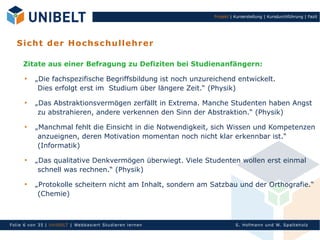 Projekt | Kurserstellung | Kursdurchführung | Fazit




   S i ch t d er H o ch s c h u ll eh r er

      Zitate aus einer Befragung zu Defiziten bei Studienanfängern:
       
            „Die fachspezifische Begriffsbildung ist noch unzureichend entwickelt.
             Dies erfolgt erst im Studium über längere Zeit.“ (Physik)
       
            „Das Abstraktionsvermögen zerfällt in Extrema. Manche Studenten haben Angst
             zu abstrahieren, andere verkennen den Sinn der Abstraktion.“ (Physik)
       
            „Manchmal fehlt die Einsicht in die Notwendigkeit, sich Wissen und Kompetenzen
             anzueignen, deren Motivation momentan noch nicht klar erkennbar ist.“
             (Informatik)
       
            „Das qualitative Denkvermögen überwiegt. Viele Studenten wollen erst einmal
             schnell was rechnen.“ (Physik)
       
            „Protokolle scheitern nicht am Inhalt, sondern am Satzbau und der Orthografie.“
             (Chemie)



Fol ie 6 von 35 | Un Ib ELT | Webb asi ert S tu di eren l ern en             S. Hofman n un d W. Sp al teh olz
 
