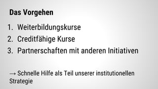 Das Vorgehen
1. Weiterbildungskurse
2. Creditfähige Kurse
3. Partnerschaften mit anderen Initiativen
→ Schnelle Hilfe als Teil unserer institutionellen
Strategie
 
