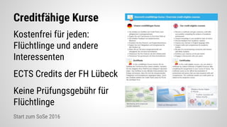 Creditfähige Kurse
Kostenfrei für jeden:
Flüchtlinge und andere
Interessenten
ECTS Credits der FH Lübeck
Keine Prüfungsgebühr für
Flüchtlinge
Start zum SoSe 2016
 