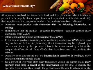 All operators involved, i.e. farmers or food and feed producers who introduce a
product in the supply chain or purchases such a product must be able to identify
their supplier and the companies to which the products have been delivered.
 Operators must provide their customers with the following information, in
writing:
 an indication that the product - or certain ingredients – contains, consists of, or
is obtained from GMOs
 information on the unique identifier(s) for these GMOs
 In the case of products consisting of or containing mixtures of GMOs to be used
only as food or feed or for processing, this information may be replaced by a
declaration of use by the operator. It has to be accompanied by a list of the
unique identifiers for all those GMOs that have been used to constitute the
mixture
 Operators must also ensure that the information is passed on in writing to those
who are next in the supply chain.
 For a period of five years after every transaction within the supply chain, every
operator must keep a record of this information and be able to identify the
operator from whom they bought the products and the one to whom he or she
Who ensures traceability?
 