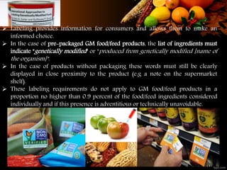  Labeling provides information for consumers and allows them to make an
informed choice.
 In the case of pre-packaged GM food/feed products, the list of ingredients must
indicate "genetically modified" or "produced from genetically modified [name of
the organism]".
 In the case of products without packaging these words must still be clearly
displayed in close proximity to the product (e.g a note on the supermarket
shelf).
 These labeling requirements do not apply to GM food/feed products in a
proportion no higher than 0.9 percent of the food/feed ingredients considered
individually and if this presence is adventitious or technically unavoidable.
 
