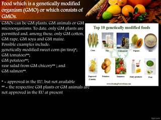 GMOs can be GM plants, GM animals or GM
microorganisms. To date, only GM plants are
permitted and, among these, only GM cotton,
GM rape, GM soya and GM maize.
Possible examples include:
genetically modified sweet corn (in tins)*;
GM tomatoes**;
GM potatoes**;
raw salad from GM chicory** ; and
GM salmon**.
* = approved in the EU, but not available
** = the respective GM plants or GM animals are
not approved in the EU at present
Food which is a genetically modified
organism (GMO) or which consists of
GMOs.
 