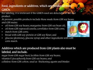 Food, ingredients or additives, which are produced from
GMOs.
For labeling, it is irrelevant if the GMOs used are detectable in the end
product.
At present, possible products include those made from GM soy beans
and GM maize:
• oil from GM soy beans; margarine from GM soy bean oil;
• oil from GM rapeseed/canola; cornflakes from GM corn;
• starch from GM corn;
• bread with GM soy protein or GM soy flour; and
• glucose (dextrose), glucose syrup and other ingredients with GM
corn starch.
Additives which are produced from GM plants also must be
labeled, and include:
sugar from GM sugar beet; lecithin from GM soy beans;
vitamin E (tocopherol) from GM soy beans; and
cellulose from GM cotton, used as thickening agents and binder.
 