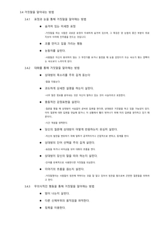 3.4 거짓말을 알아내는 방법
3.4.1 표정과 눈을 통해 거짓말을 알아채는 방법
⚫ 숨겨져 있는 미세한 표정
-거짓말을 하는 사람은 괴로운 표정이 미세하게 숨겨져 있으며, 그 특징은 양 눈썹의 중간 부분이 위로
치솟아 이마에 잔주름을 만드는 것입니다.
⚫ 코를 만지고 입을 가리는 행동
⚫ 눈동자를 살핀다.
-사람들은 자신이 동의하지 않는 그 무언가를 보거나 들었을 때 눈을 감았다가 뜨는 속도가 평소 깜빡이
는 속도보다 느려지게 된다.
3.4.2 대화를 통해 거짓말을 알아채는 방법
⚫ 상대방의 목소리를 주위 깊게 듣는다
-말을 더듬는다.
⚫ 과도하게 상세한 설명을 하는지 살핀다.
-너무 많은 정보를 쏟아내는 것은 자신이 말하고 있는 것이 사실이라고 포장한다.
⚫ 충동적인 감정표현을 살핀다.
-질문을 했을 때 상대방이 서슴없이 곧바로 답변을 한다면, 상대방은 거짓말을 하고 있을 가능성이 있다.
이미 질문에 대한 답변을 연습해 왔거나, 이 상황에서 빨리 벗어나기 위해 미리 답변을 생각하고 있기 때
문이다..
-시간 개념을 생략한다.
⚫ 당신의 질문에 상대방이 어떻게 반응하는지 유심히 살핀다.
-자신의 발언을 변호하기 위해 말투가 공격적이거나 간접적으로 변하고, 핑계를 한다.
⚫ 상대방의 단어 선택을 주의 깊게 살핀다.
-농담을 하거나 비아냥을 섞어 대화의 흐름을 깬다.
⚫ 상대방이 당신의 말을 따라 하는지 살핀다.
-단어를 반복적으로 사용한다면 거짓말을 의심한다.
⚫ 이야기의 흐름을 끊는지 살핀다.
-거짓말쟁이는 사람들이 칭찬에 약하다는 것을 잘 알고 있어서 칭찬을 함으로써 곤란한 질문들을 피하려
고 한다.
3.4.3 무의식적인 행동을 통해 거짓말을 알아채는 방법
⚫ 땀이 나는지 살핀다.
⚫ 다른 신체부위의 움직임을 파악한다.
⚫ 침묵을 이용한다.
 