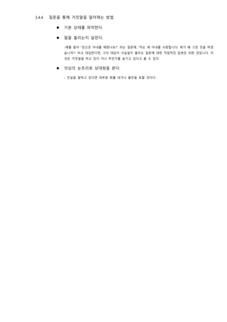 3.4.4 질문을 통해 거짓말을 알아채는 방법
⚫ 기본 상태를 파악한다.
⚫ 말을 돌리는지 살핀다.
-예를 들어 “당신은 아내를 때렸나요?” 라는 질문에, “저는 제 아내를 사랑합니다. 제가 왜 그런 짓을 하겠
습니까?” 라고 대답한다면, 그의 대답이 사실일지 몰라도 질문에 대한 직접적인 답변은 피한 것입니다. 이
것은 거짓말을 하고 있다 거나 무언가를 숨기고 있다고 볼 수 있다.
⚫ 의심의 눈초리로 상대방을 본다.
- 진실을 말하고 있다면 대부분 화를 내거나 불만을 표할 것이다.
 