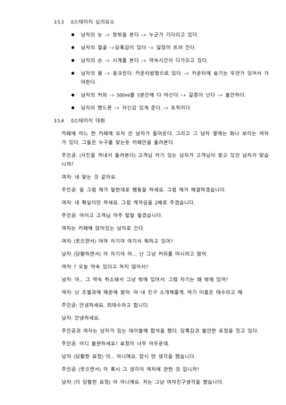 3.5.3 0스테이지 심리요소
⚫ 남자의 눈 -> 창밖을 본다 -> 누군가 기다리고 있다.
⚫ 남자의 얼굴 ->당혹감이 있다 -> 일정이 트려 진다.
⚫ 남자의 손 -> 시계를 본다 -> 약속시간이 다가오고 있다.
⚫ 남자의 몸 -> 웅크린다. 카운터방향으로 있다. -> 카운터에 숨기는 무언가 있어서 가
야한다.
⚫ 남자의 커피 -> 500ml를 5분안에 다 마신다. -> 갈증이 난다 -> 불안하다.
⚫ 남자의 핸드폰 -> 자신감 있게 준다. -> 트릭이다
3.5.4 0스테이지 대화
카페에 어느 한 카페에 모자 쓴 남자가 들어온다. 그리고 그 남자 옆에는 화나 보이는 여자
가 있다. 그들은 누구를 찾는듯 카페안을 둘려본다.
주인공: (사진을 꺼내서 둘려본다) 고객님 저기 있는 남자가 고객님이 찾고 있던 남자가 맞습
니까?
여자: 네 맞는 것 같아요.
주인공: 음 그럼 제가 말한대로 행동을 하세요. 그럼 제가 해결하겠습니다.
여자: 네 확실이만 하세요. 그럼 계약금을 2배로 주겠습니다.
주인공: 아이고 고객님 아주 탈탈 털겠습니다.
여자는 카페에 앉아있는 남자로 간다.
여자: (웃으면서) 어머 자기야 여기서 뭐하고 있어?
남자: (당황하면서) 어 자기야 어…. 난 그냥 커피를 마시려고 왔어.
여자: ? 오늘 약속 있다고 하지 않아서?
남자: 아… 그 약속 취소돼서 그냥 밖에 있어서. 그럼 자기는 왜 밖에 있어?
여자: 난 조별과제 때문에 왔어. 아 내 친구 소개해줄게. 여기 이름은 태수라고 해
주인공: 안녕하세요. 최태수라고 합니다.
남자: 안녕하세요.
주인공과 여자는 남자가 있는 테이블에 합석을 했다. 당혹감과 불안한 표정을 짓고 있다.
주인공: 어디 불편하세요? 표정이 너무 어두운데.
남자: (당황한 표정) 아… 아니에요. 잠시 딴 생각을 했습니다.
주인공: (웃으면서) 아 혹시 그 생각이 여자에 관한 것 입니까?
남자: (더 당황한 표정) 아 아니에요. 저는 그냥 여자친구생각을 했습니다.
 