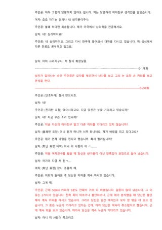 주인공: 하하 그렇게 당황하지 않아도 됩니다. 저는 당연하게 여자친구 생각인줄 알았습니다.
여자: 호호 자기는 언제나 내 생각뿐이구나.
주인공: 불쾌 하다면 죄송합니다. 제가 미국에서 심리학을 전공해서요.
남자: 네? 심리학이요?
주인공: 네 심리학이요. 그리고 다시 한국에 들어와서 대학을 다니고 있습니다. 뭐 심심해서
다른 전공도 공부하고 있고요.
남자: 아하 그러시구나. 저 잠시 화장실좀.
---------------------------------------------------------------------------------------------0-1대화
남자가 일어나는 순간 주인공은 모자를 벗으면서 남자를 보고 그의 눈 표정 손 커피를 보고
분석을 한다.
----------------------------------------------------------------------------------------------0-2대화
주인공: (단호하게) 잠시 앉으시죠.
남자: 네?
주인공: (진지한 표정) 앉으시라고요. 지금 당신은 누굴 기다리고 있습니까?
남자: 네? 지금 무슨 소리 입니까?
주인공: 지금 자신의 여자친구 말고 다른 여자를 기다리고 있지 않습니까?
남자: (불쾌한 표정) 아니 듣자 하니까 너무 화나네요. 제가 바람을 피고 있다고요?
주인공: 제가 언제 바람을 핀다고 했습니까. 혹시 찔리심니까?
남자: (화난 표정 버럭) 아니 이 사람이 어 ㄷ………
주인공: 처음 여자친구를 봤을 때 당신은 반가움이 아닌 당혹감이 표정으로 들어 났습니다.
남자: 자기야 지금 저 친ㄱ….
여자: (화난 표정) 잠시 조용히 해.
주인공: 저희가 들어온 후 당신은 커피를 계속 마시고 있습니다.
남자: 그게 뭐.
주인공: 근데 500ml 커피가 5분도 안돼서 거의 다 마셨습니다. 갈증이 많이 났습니다. 그 이
유는 2가지가 있습니다. 진짜 목이 마르거나 불안하거나. 근데 제가 분석했을 때 당신은 불안
해서 계속 커피를 마시고 있습니다. 그리고 당신은 당신 여자친구 보다 창 밖을 더 보고 있
습니다. 그 뜻은 누군가 기다리고 있다는 건데. 아까 당신은 약속이 취소됐다고 했습니다. 근
데 계속 밖을 보고 있습니다. 따라서 당신은 계속 누군가 기다리고 있습니다.
남자: 아니 이 사람이 죽으려고
 
