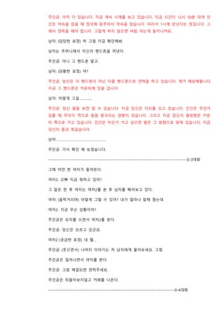 주인공: 아직 더 있습니다. 지금 계속 시계를 보고 있습니다. 지금 시간이 12시 50분 대게 인
간은 약속을 잡을 때 정각에 맞추어서 약속을 잡습니다. 따라서 1시에 만난다는 뜻입니다. 그
래서 연락을 해야 합니다. 그렇게 하지 않으면 바람 피는게 들키니까요.
남자: (당당한 표정) 하 그럼 지금 확인해봐.
남자는 주머니에서 자신의 핸드폰을 꺼낸다.
주인공: 아니 그 핸드폰 말고.
남자: (당황한 표정) 어?
주인공: 당신은 이 핸드폰이 아닌 다름 핸드폰으로 연락을 하고 있습니다. 제가 예상해봅니다.
지금 그 핸드폰은 카운터에 있을 겁니다.
남자: 어떻게 그걸…………..
주인공: 당신 몸을 보면 알 수 있습니다. 지금 당신은 다리를 꼬고 있습니다. 인간은 무언가
감출 때 무의식 적으로 몸을 웅크리는 경향이 있습니다. 그리고 지금 당신의 몸방향은 카운
터 쪽으로 가고 있습니다. 인간은 어딘가 가고 싶으면 몸은 그 방향으로 맞춰 있습니다. 지금
당신의 몸과 똑같습니다.
남자: …………………………………………….
주인공: 가서 확인 해 보겠습니다.
------------------------------------------------------------------------------------------0-3대화
그때 어떤 한 여자가 들어온다.
여자2: 오빠 지금 뭐하고 있어?
그 말은 한 후 여자는 여자2를 본 후 남자를 째려보고 있다.
여자: (울먹거리며) 어떻게 그럴 수 있어? 내가 얼마나 잘해 줬는데
여자2: 지금 무슨 상황이야?
주인공은 모자를 쓰면서 여자2를 본다.
주인공: 당신은 모르고 있군요.
여자2 (궁금한 표정) 네 뭘…
주인공: (웃으면서) 나머지 이야기는 저 남자에게 물어보세요. 그럼
주인공은 일어나면서 여자를 본다.
주인공: 그럼 해결되면 연락주세요.
주인공은 뒤돌아보지않고 카페를 나온다.
----------------------------------------------------------------------------------0-4대화
 