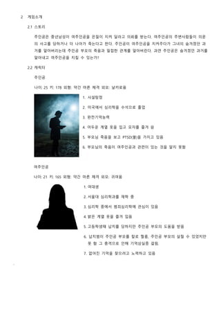 2 게임소개
2.1 스토리
주인공은 중년남성이 여주인공을 은밀이 지켜 달라고 의뢰를 받는다. 여주인공의 주변사람들이 의문
의 사고를 당하거나 더 나아가 죽는다고 한다. 주인공이 여주인공을 지켜주다가 그녀의 숨겨졌던 과
거를 알아버리는데 주인공 부모의 죽음과 밀접한 관계를 알아버린다. 과연 주인공은 숨겨졌던 과거를
알아내고 여주인공을 지킬 수 있는가?
2.2 캐릭터
주인공
나이: 25 키: 178 외형: 약간 마른 체격 외모: 날카로움
1. 사설탐정
2. 미국에서 심리학을 수석으로 졸업
3. 완전기억능력
4. 어두운 계열 옷을 입고 모자를 즐겨 씀
5. 부모님 죽음을 보고 PTSD(불)을 가지고 있음
6. 부모님의 죽음이 여주인공과 관련이 있는 것을 알지 못함
여주인공
나이: 21 키: 165 외형: 약간 마른 체격 외모: 귀여움
1. 여대생
2. 서울대 심리학과를 재학 중
3. 심리학 중에서 범죄심리학에 관심이 있음
4. 밝은 계열 옷을 즐겨 입음
5. 고등학생때 납치를 당하지만 주인공 부모의 도움을 받음
6. 납치범이 주인공 부모를 칼로 찔름, 주인공 부모의 살릴 수 있었지만
못 함 그 충격으로 인해 기억상실증 걸림.
7. 없어진 기억을 찾으려고 노력하고 있음
.
 