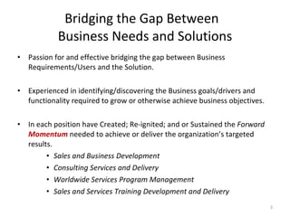Bridging the Gap Between  Business Needs and Solutions Passion for and effective bridging the gap between Business Requirements/Users and the Solution.  Experienced in identifying/discovering the Business goals/drivers and functionality required to grow or otherwise achieve business objectives. In each position have Created; Re-ignited; and or Sustained the  Forward  Momentum   needed to achieve or deliver the organization’s targeted results. Sales and Business Development Consulting Services and Delivery Worldwide Services Program Management Sales and Services Training Development and Delivery   