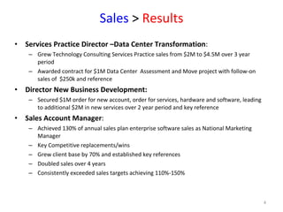 Sales  >  Results Services Practice Director –Data Center Transformation :  Grew Technology Consulting Services Practice sales from $2M to $4.5M over 3 year period Awarded contract for $1M Data Center  Assessment and Move project with follow-on sales of  $250k and reference  Director New Business Development: Secured $1M order for new account, order for services, hardware and software, leading to additional $2M in new services over 2 year period and key reference Sales Account Manager :  Achieved 130% of annual sales plan enterprise software sales as National Marketing Manager  Key Competitive replacements/wins Grew client base by 70% and established key references Doubled sales over 4 years Consistently exceeded sales targets achieving 110%-150%  