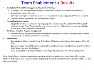 Team Enablement  >  Results Created and Delivered Technology Consulting Services training:  Training on sales and delivery of Data Center Assessments, Planning and Implementation Services Services Sales Process (life cycle) Delivered  training for new services to sales and services teams in US, Europe , South America and China Delivered Services engagement and delivery methodologies Product Engineering training: Designed interactive and innovative training using video conferencing. This was the first of this type of training in Unisys. These “Technology Forums” fostered cross site collaboration, and teaming needed to achieve goal of reducing platforms supported Worldwide Education Program Management:  Identified training requirements and established effective strategy to develop training programs for sales, sales support, and professional services and clients. Sales Training   Developed and delivered  sales training- Trained over 200 sales representatives,  delivery rated 4.5 on 5.0 scale Courses: Strategic Account Management, Selling Financial Branch Automation Solutions, Sales Presentation Skills, Selling Enterprise 4GL Software Saved Unisys $100K in development costs, by creating modular courseware, with core components  Note:  Have led many requirements workshops, working with diverse audiences to create training for complex  solutions. Audiences include Sales, Consultants, Engineering, Product Marketing, Internal IT, Business leaders and their  user organizations.  