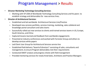 Program  Management  >  Results Director Marketing Technology Consulting Services :  Working with VP /GM of Worldwide Technology Consulting Services and his peers  to establish strategy and deliverables for  new services lines. Director of Architectural Services :  Established and led worldwide  Architectural Services Line/Practice  Developed new services portfolio, services training, marketing, sales collateral and knowledge portal consultant and sales teams Successfully rolled out new services to clients and trained services teams in US, Europe, South America, and China Captured lessons learned and feedback from worldwide engagements Presented at industry conferences and worked with Forrester Group and others to develop services white papers Led Client User Group for Architectural Services service line  Established field delivery “board of directors” consisting of sales, consultants and management, to ensure Program deliverables met their requirements Conducted SWOT analysis and progress checks with field management  Provided mentoring services for newly hired Sales, Architects and Practice Managers 