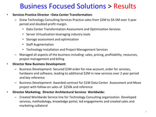 Business Focused Solutions  >  Results Services Practice Director –Data Center Transformation :  Grew Technology Consulting Services Practice sales from $2M to $4.5M over 3 year period and doubled profit margin. Data Center Transformation Assessment and Optimization Services Server Virtualization leveraging industry tools  Storage assessment and optimization Staff Augmentation Technology Installation and Project Management Services  Managed all aspects of the business including: sales, pricing, profitability, resources, project management and billing  Director New Business Development: Business Development: Secured $1M order for new account, order for services, hardware and software, leading to additional $2M in new services over 2 year period and key reference Business Development: Awarded contract for $1M Data Center  Assessment and Move project with follow-on sales of  $250k and reference  Director Marketing;  Director Architectural Services  Worldwide: Created Worldwide Service line for Technology Consulting organization. Developed services, methodology, knowledge portal, led engagements and created sales and marketing collateral 