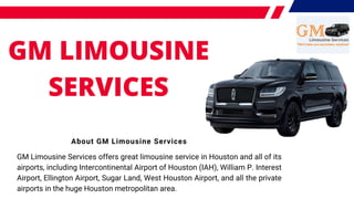GM LIMOUSINE
SERVICES
About GM Limousine Services
GM Limousine Services offers great limousine service in Houston and all of its
airports, including Intercontinental Airport of Houston (IAH), William P. Interest
Airport, Ellington Airport, Sugar Land, West Houston Airport, and all the private
airports in the huge Houston metropolitan area.
 
