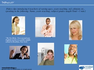   [Video clips introducing 6 teachers of varying ages, years teaching, m/f, ethnicity etc., speaking to the following: Name, years teaching, subject/ grades taught Total ~ 1 min.]  ”  Hi, I’m Alicia.  I’m a second year English teacher in a public middle school in Brooklyn, New York.”  