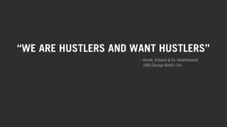 “WE ARE HUSTLERS AND WANT HUSTLERS” 
– Arnold, Schwinn & Co. Advertisement 
1896 Chicago World’s Fair 
This core belief embodies the Schwinn brand, from their earliest days 
inventing new products and supporting American racers, to their mission 
today: creating products that allow riders of all levels to hustle harder, 
ride farther and chart new paths. 
 