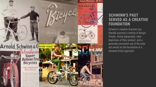 SCHWINN’S PAST 
SERVED AS A CREATIVE 
FOUNDATION 
Schwinn’s creative direction has 
literally spanned a century of design. 
Simple, strong typography, clear 
depictions of their product, and a 
generally consistent use of the color 
red served as the foundation of a 
renewed brand approach. 
 