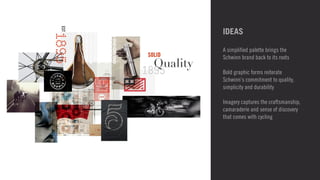 IDEAS 
A simplified palette brings the 
Schwinn brand back to its roots 
! 
Bold graphic forms reiterate 
Schwinn’s commitment to quality, 
simplicity and durability 
! 
Imagery captures the craftsmanship, 
camaraderie and sense of discovery 
that comes with cycling 
 